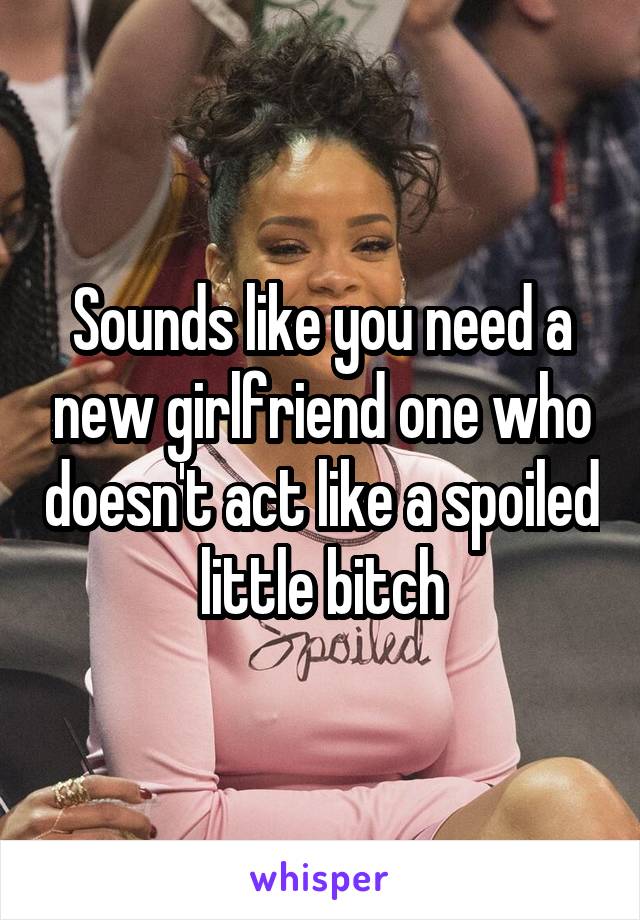 Sounds like you need a new girlfriend one who doesn't act like a spoiled little bitch