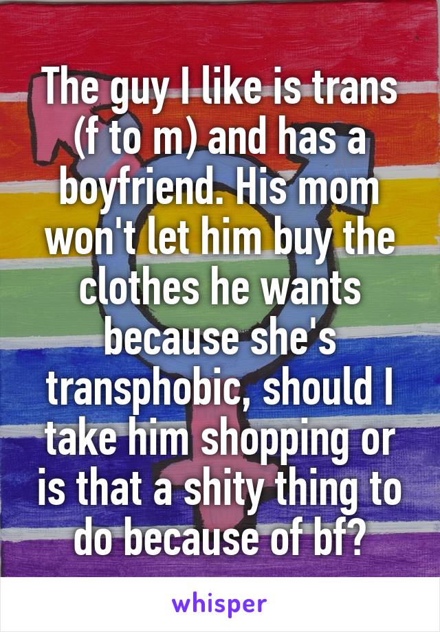 The guy I like is trans (f to m) and has a boyfriend. His mom won't let him buy the clothes he wants because she's transphobic, should I take him shopping or is that a shity thing to do because of bf?