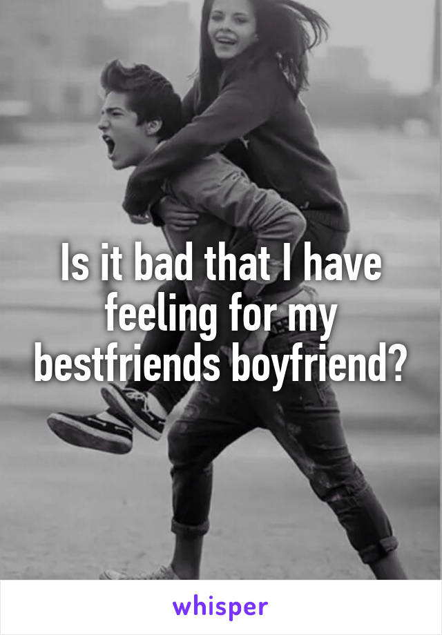 Is it bad that I have feeling for my bestfriends boyfriend?