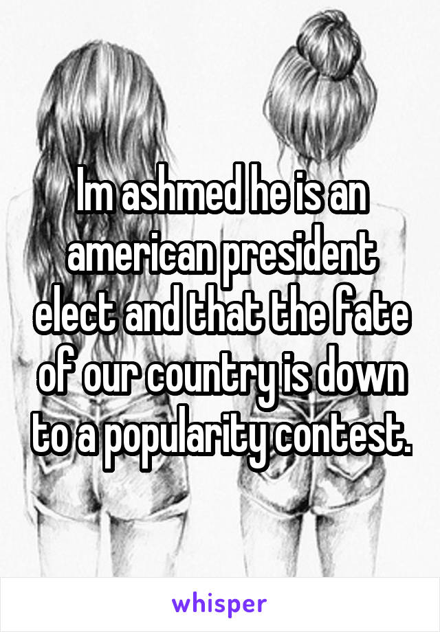 Im ashmed he is an american president elect and that the fate of our country is down to a popularity contest.