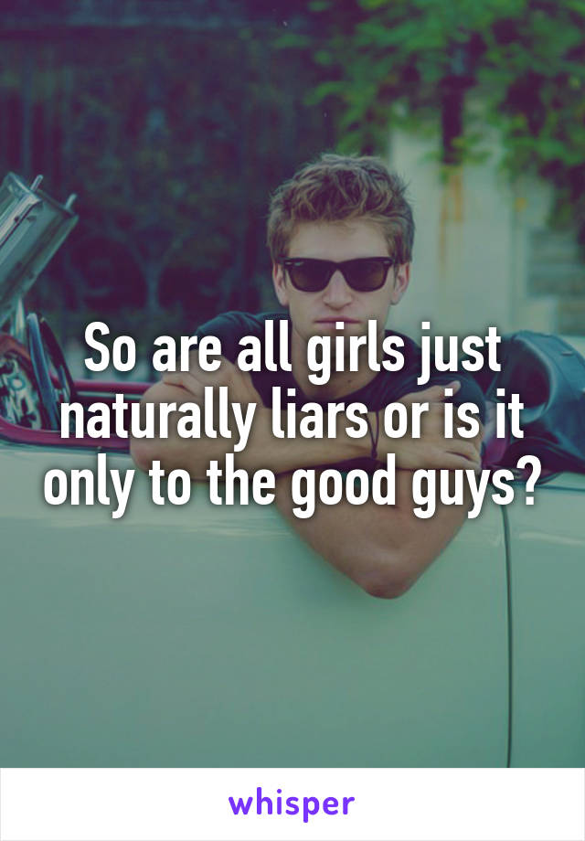 So are all girls just naturally liars or is it only to the good guys?
