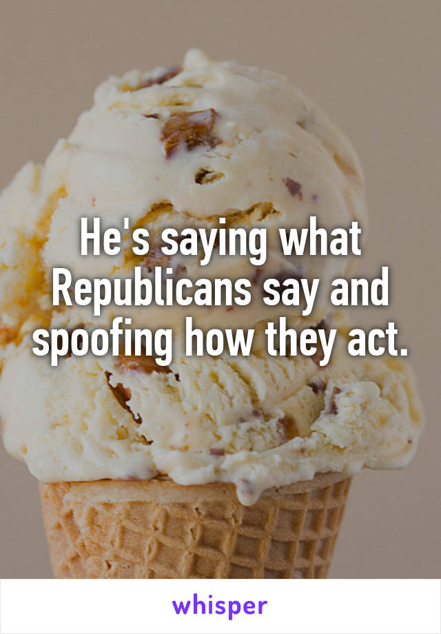 He's saying what Republicans say and spoofing how they act. 