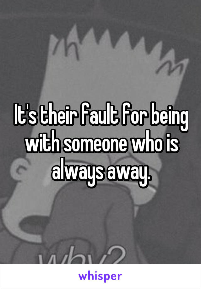 It's their fault for being with someone who is always away.