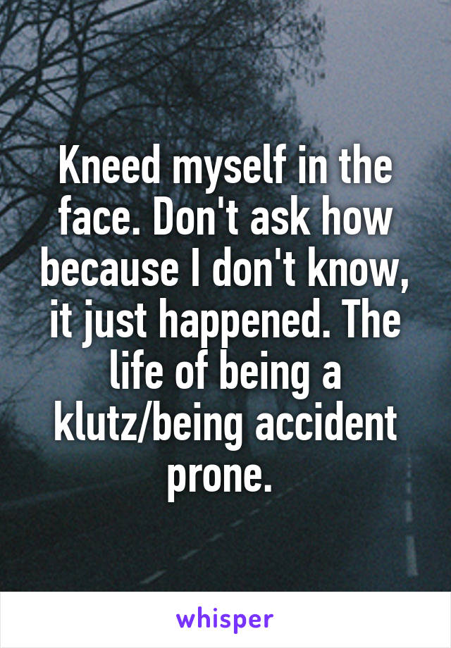 Kneed myself in the face. Don't ask how because I don't know, it just happened. The life of being a klutz/being accident prone. 
