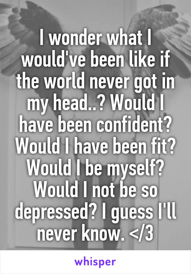 I wonder what I would've been like if the world never got in my head..? Would I have been confident? Would I have been fit? Would I be myself? Would I not be so depressed? I guess I'll never know. </3