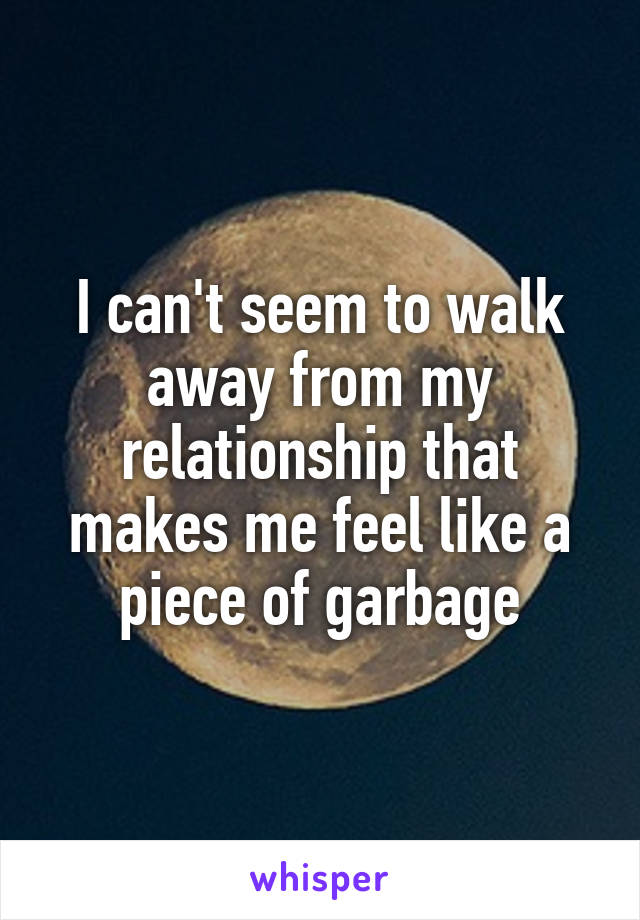 I can't seem to walk away from my relationship that makes me feel like a piece of garbage