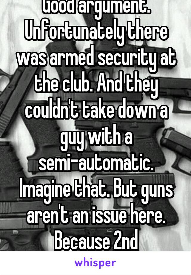 Good argument. Unfortunately there was armed security at the club. And they couldn't take down a guy with a semi-automatic. Imagine that. But guns aren't an issue here. Because 2nd amendment. 