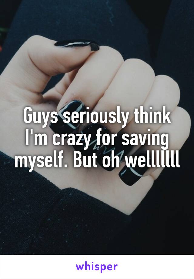 Guys seriously think I'm crazy for saving myself. But oh welllllll