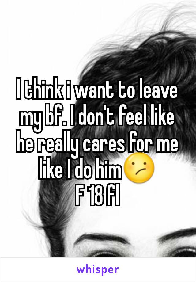 I think i want to leave my bf. I don't feel like he really cares for me like I do him😕
F 18 fl