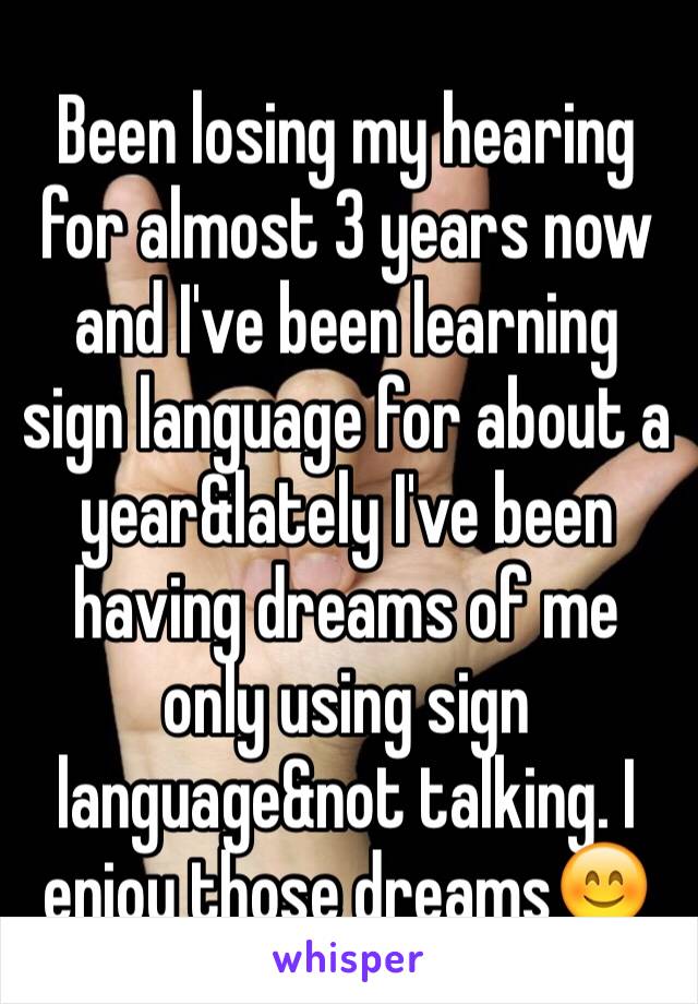 Been losing my hearing for almost 3 years now and I've been learning sign language for about a year&lately I've been having dreams of me only using sign language&not talking. I enjoy those dreams😊