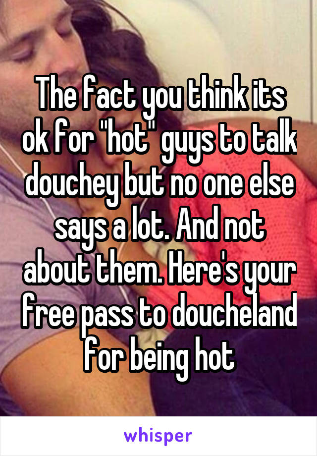 The fact you think its ok for "hot" guys to talk douchey but no one else says a lot. And not about them. Here's your free pass to doucheland for being hot