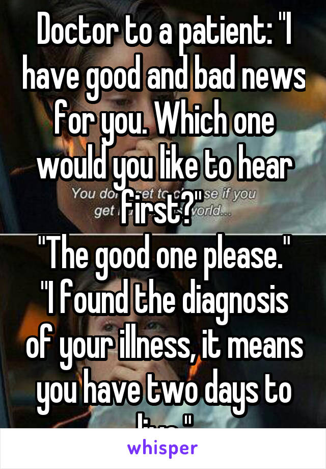 Doctor to a patient: "I have good and bad news for you. Which one would you like to hear first?" 
"The good one please."
"I found the diagnosis of your illness, it means you have two days to live."