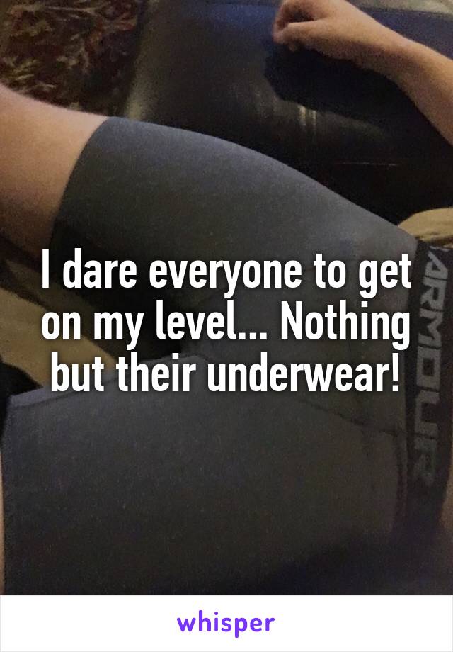 I dare everyone to get on my level... Nothing but their underwear!