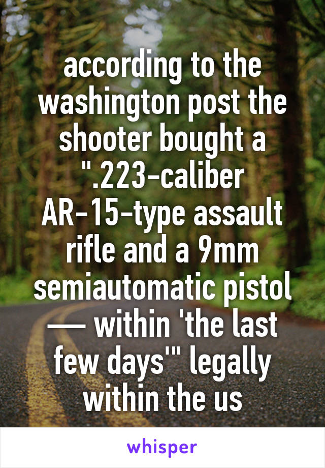 according to the washington post the shooter bought a ".223-caliber AR-15-type assault rifle and a 9mm semiautomatic pistol — within 'the last few days'" legally within the us