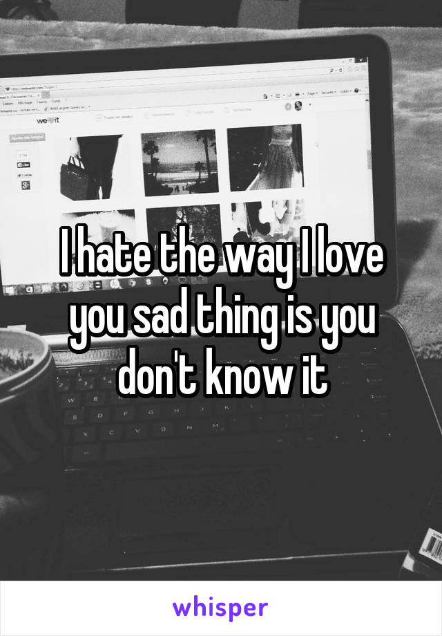 I hate the way I love you sad thing is you don't know it