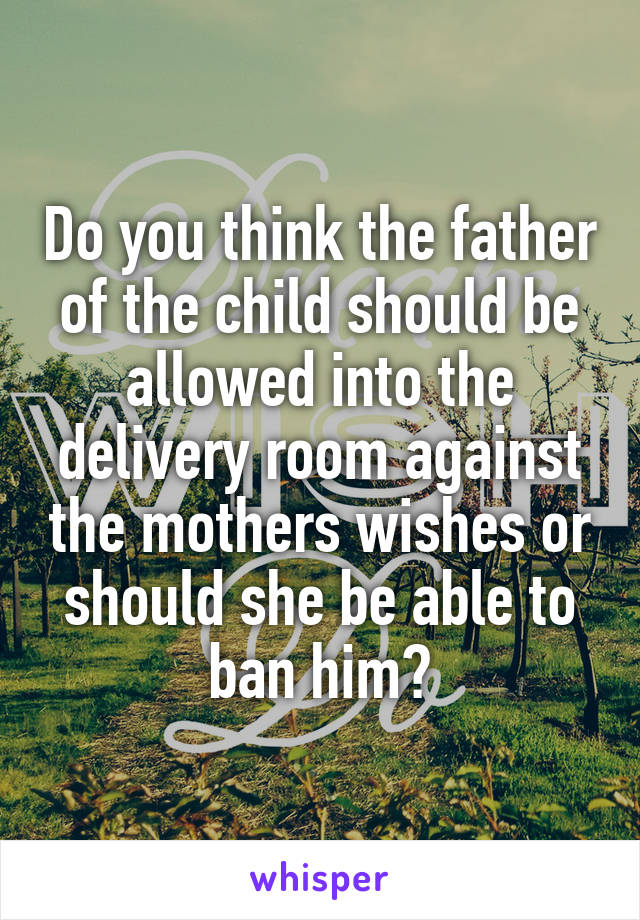 Do you think the father of the child should be allowed into the delivery room against the mothers wishes or should she be able to ban him?