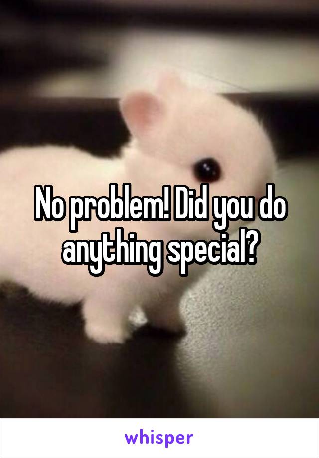 No problem! Did you do anything special?