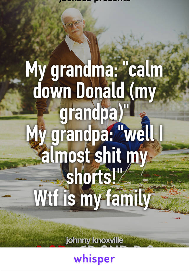 My grandma: "calm down Donald (my grandpa)"
My grandpa: "well I almost shit my shorts!"
Wtf is my family 