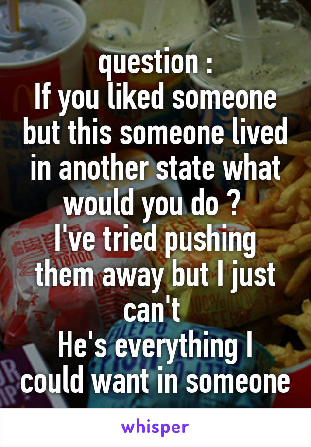 question :
If you liked someone but this someone lived in another state what would you do ? 
I've tried pushing them away but I just can't 
He's everything I could want in someone