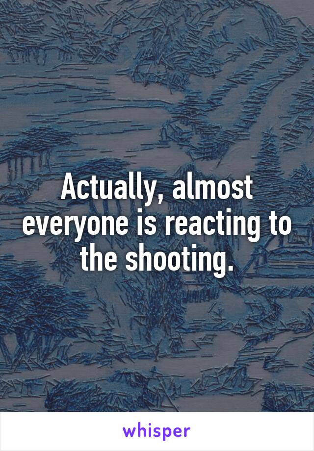 Actually, almost everyone is reacting to the shooting.