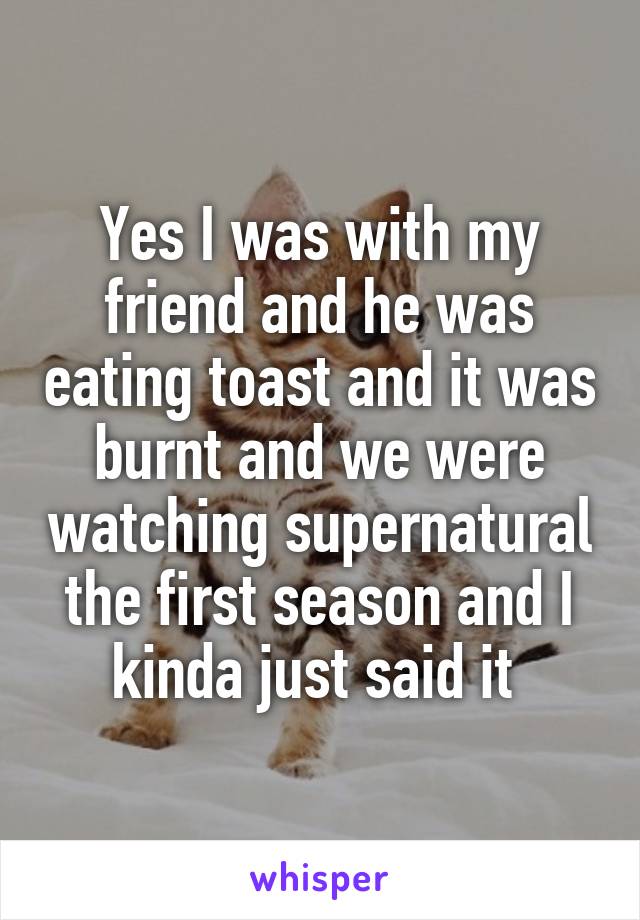 Yes I was with my friend and he was eating toast and it was burnt and we were watching supernatural the first season and I kinda just said it 