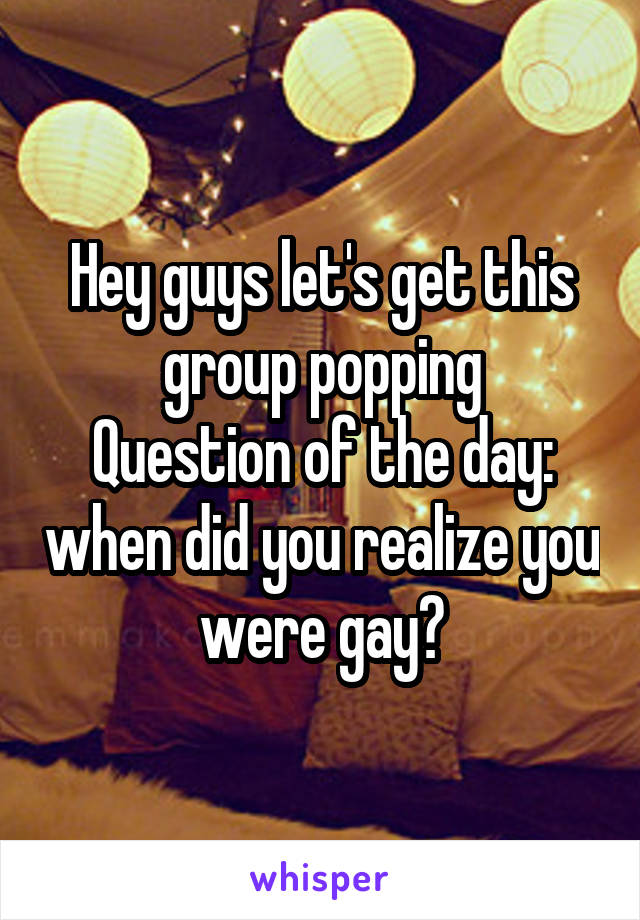 Hey guys let's get this group popping
Question of the day: when did you realize you were gay?