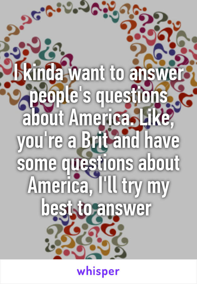 I kinda want to answer people's questions about America. Like, you're a Brit and have some questions about America, I'll try my best to answer 