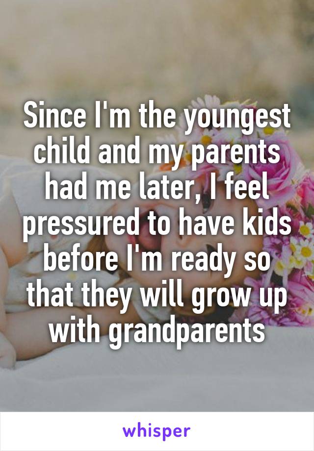 Since I'm the youngest child and my parents had me later, I feel pressured to have kids before I'm ready so that they will grow up with grandparents