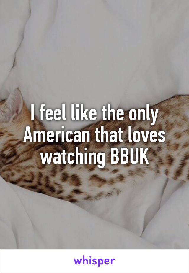 I feel like the only American that loves watching BBUK