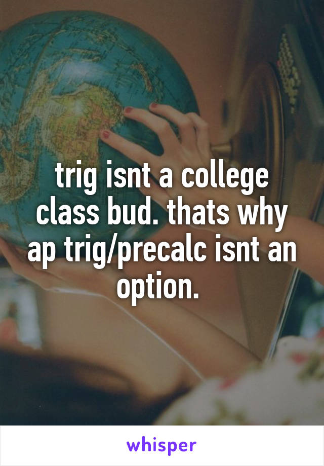 trig isnt a college class bud. thats why ap trig/precalc isnt an option. 