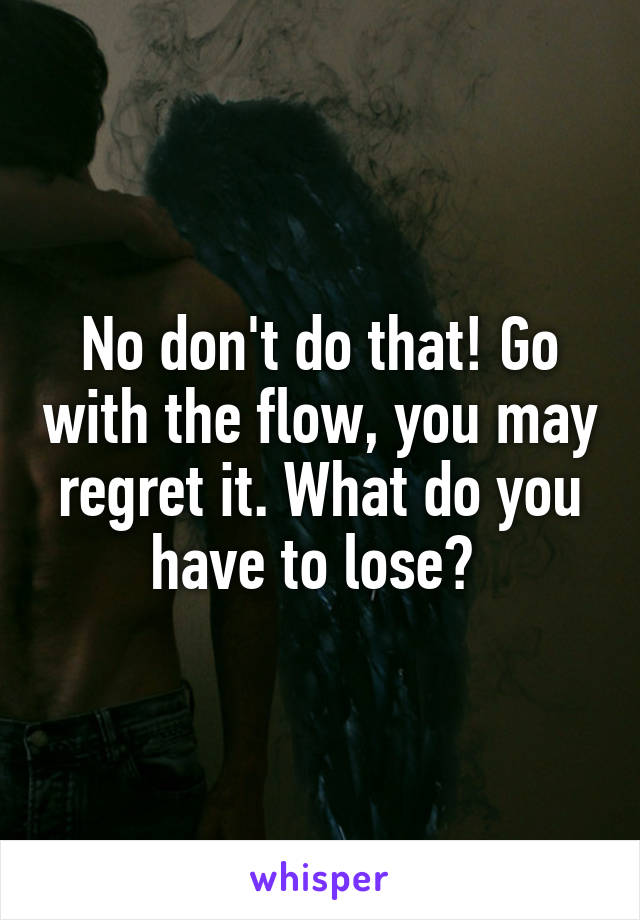 No don't do that! Go with the flow, you may regret it. What do you have to lose? 
