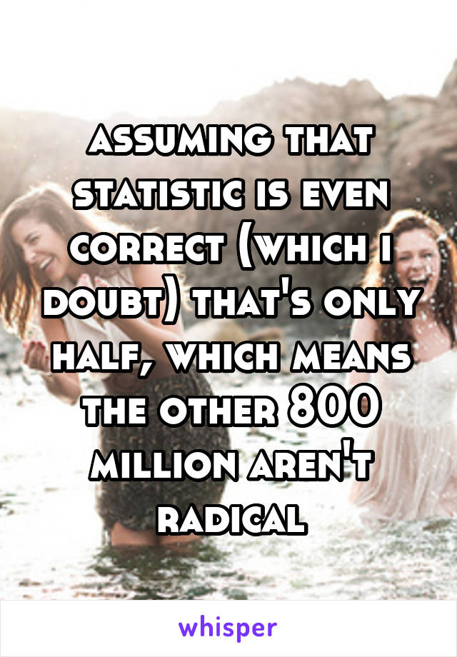 assuming that statistic is even correct (which i doubt) that's only half, which means the other 800 million aren't radical