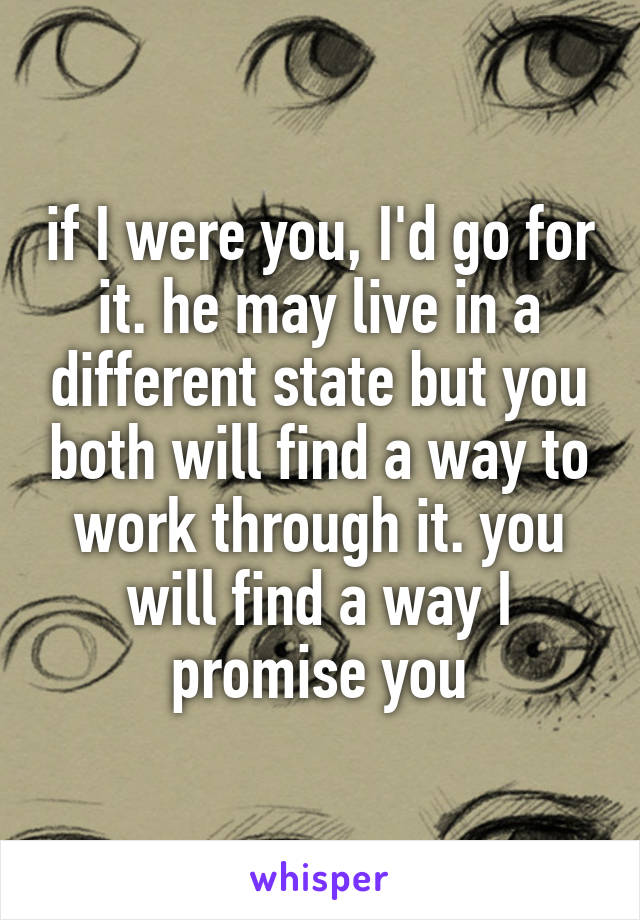 if I were you, I'd go for it. he may live in a different state but you both will find a way to work through it. you will find a way I promise you