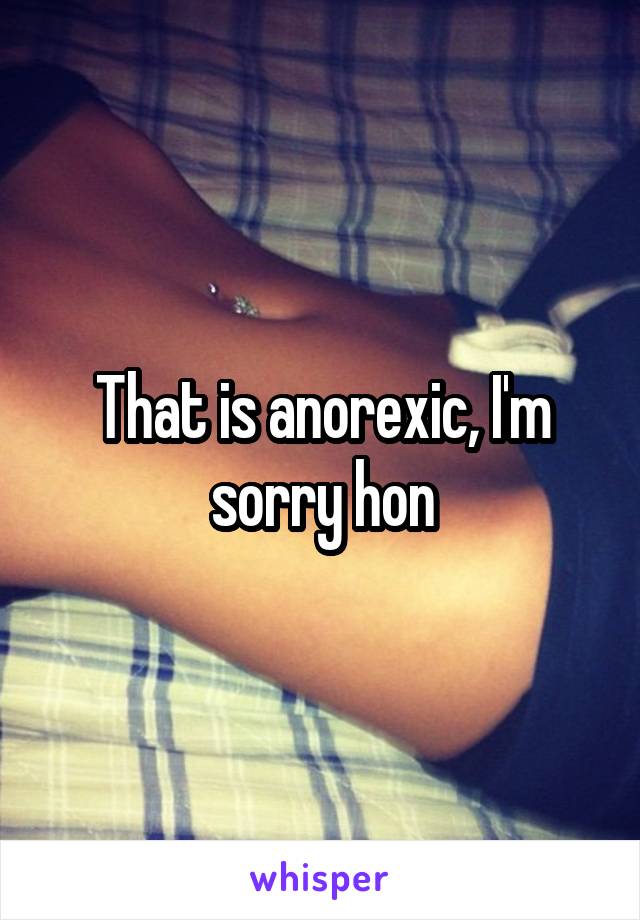 That is anorexic, I'm sorry hon