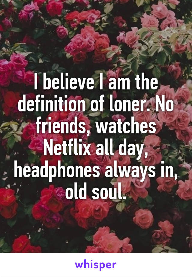 I believe I am the definition of loner. No friends, watches Netflix all day, headphones always in, old soul.