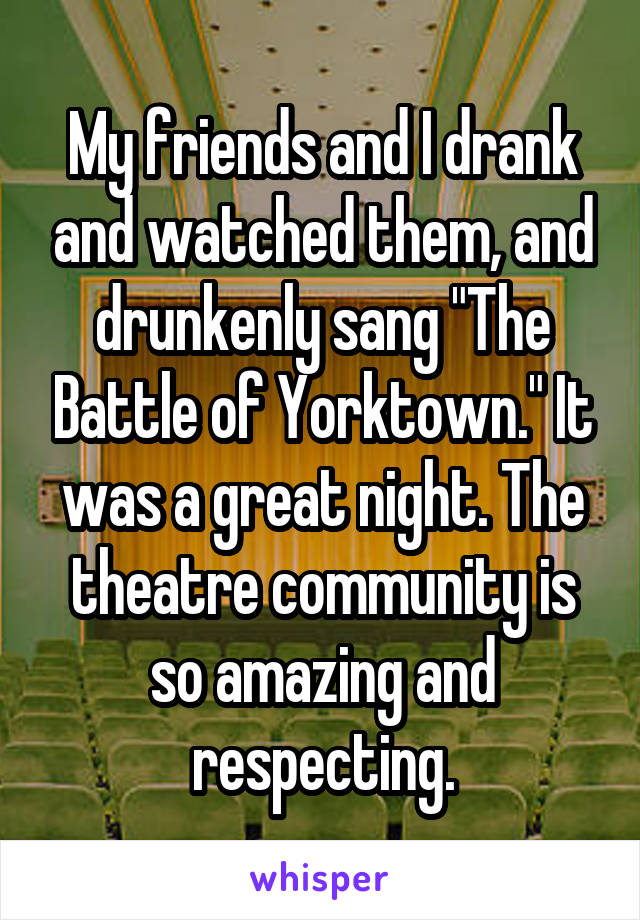 My friends and I drank and watched them, and drunkenly sang "The Battle of Yorktown." It was a great night. The theatre community is so amazing and respecting.