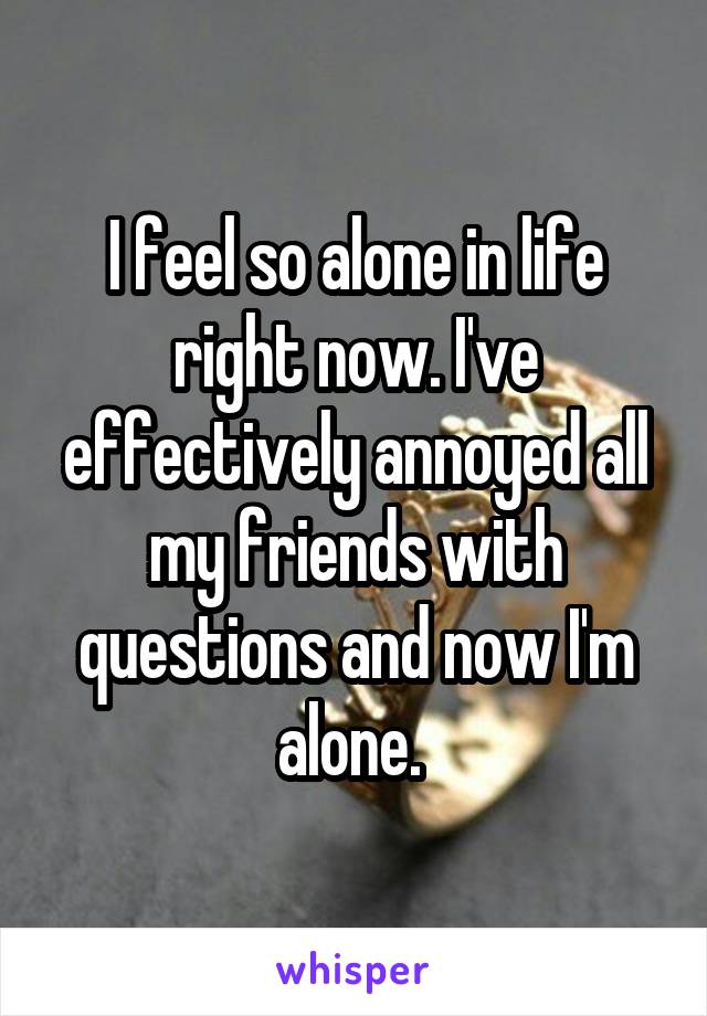 I feel so alone in life right now. I've effectively annoyed all my friends with questions and now I'm alone. 