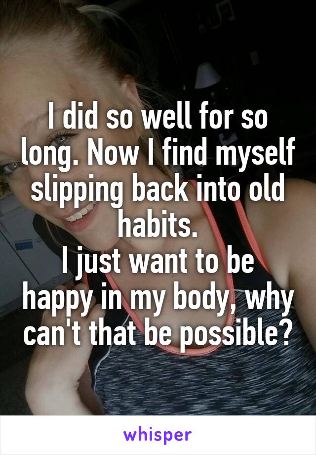 I did so well for so long. Now I find myself slipping back into old habits.
I just want to be happy in my body, why can't that be possible?