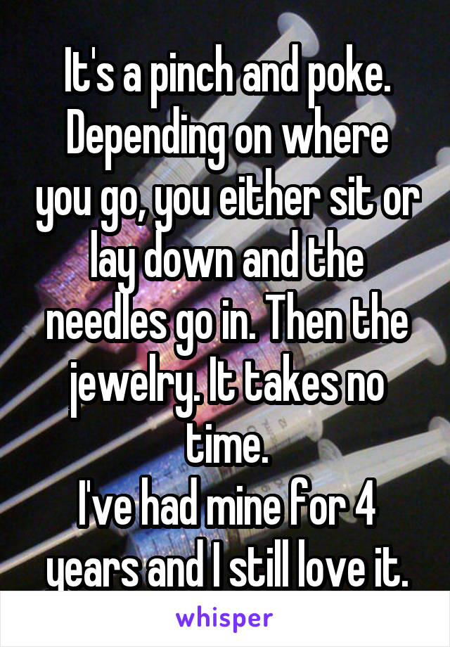 It's a pinch and poke.
Depending on where you go, you either sit or lay down and the needles go in. Then the jewelry. It takes no time.
I've had mine for 4 years and I still love it.