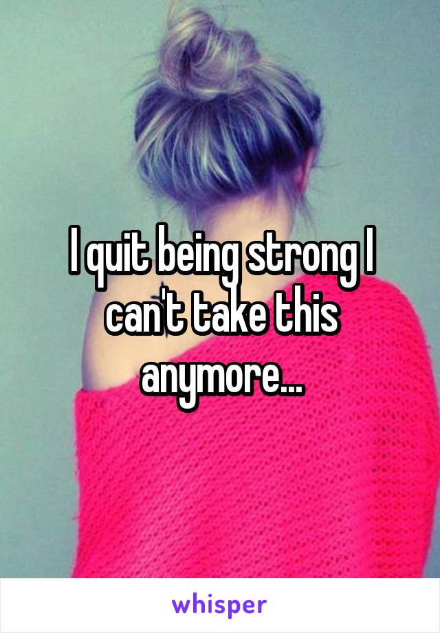 I quit being strong I can't take this anymore...