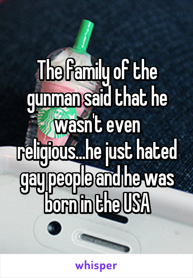 The family of the gunman said that he wasn't even religious...he just hated gay people and he was born in the USA