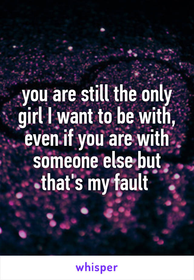 you are still the only girl I want to be with, even if you are with someone else but that's my fault 