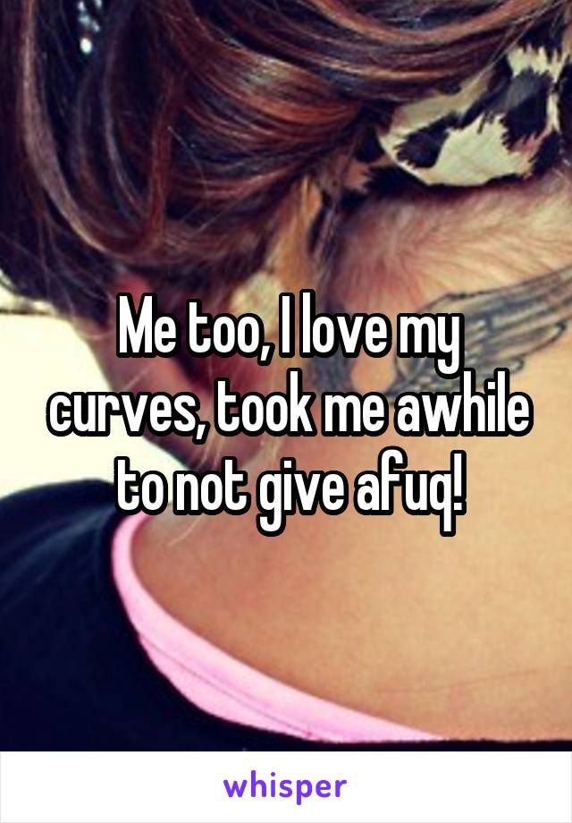 Me too, I love my curves, took me awhile to not give afuq!