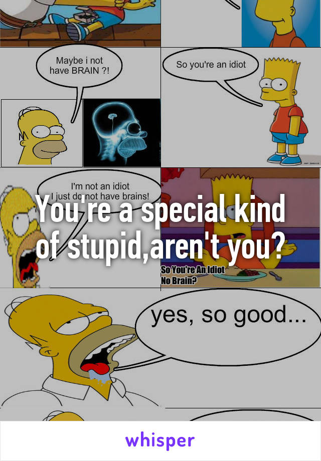 You're a special kind of stupid,aren't you?