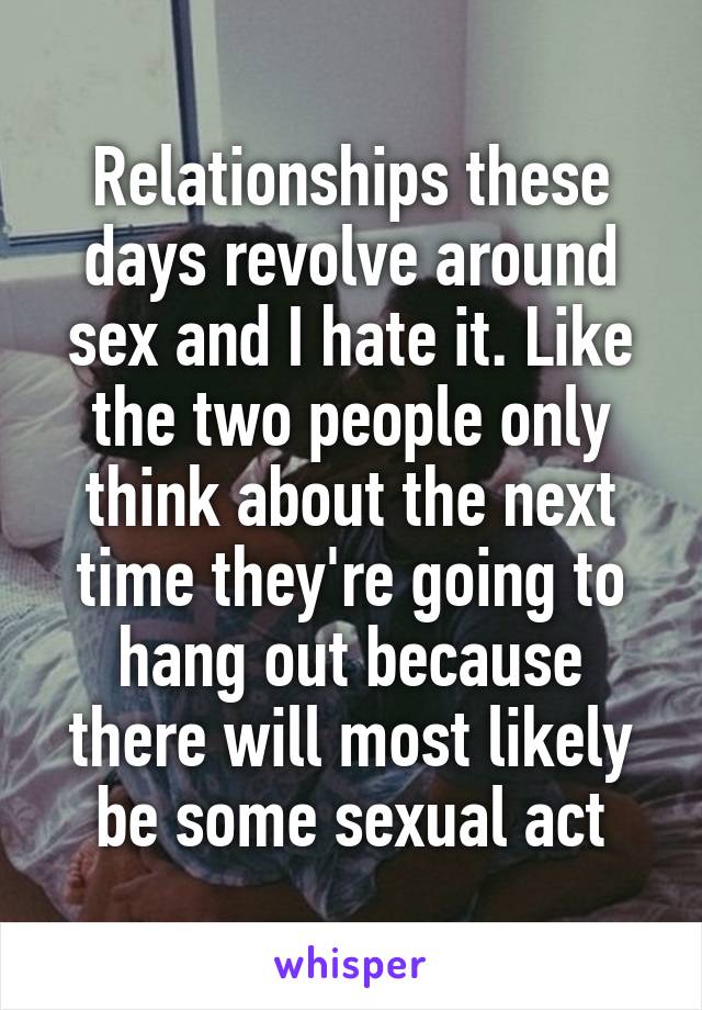 Relationships these days revolve around sex and I hate it. Like the two people only think about the next time they're going to hang out because there will most likely be some sexual act