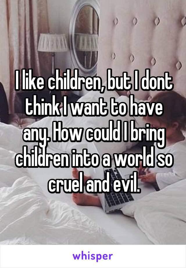 I like children, but I dont think I want to have any. How could I bring children into a world so cruel and evil.