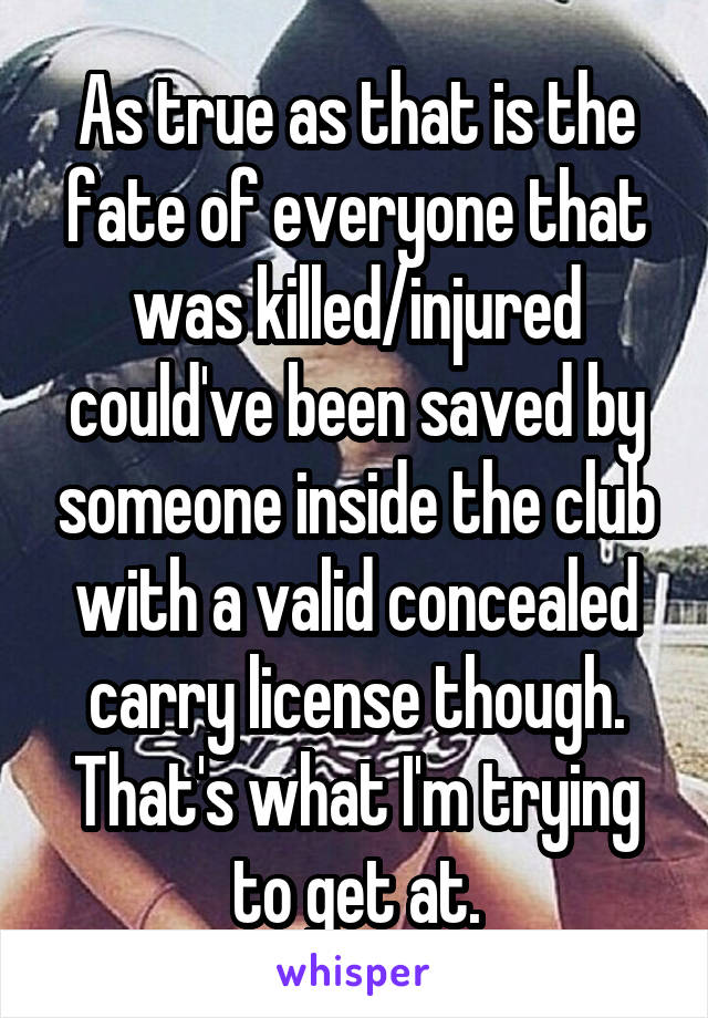 As true as that is the fate of everyone that was killed/injured could've been saved by someone inside the club with a valid concealed carry license though. That's what I'm trying to get at.