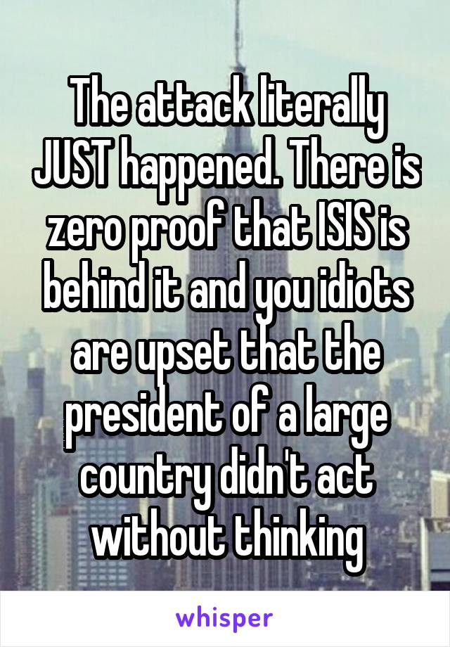 The attack literally JUST happened. There is zero proof that ISIS is behind it and you idiots are upset that the president of a large country didn't act without thinking