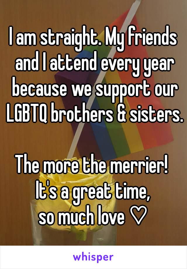 I am straight. My friends and I attend every year because we support our LGBTQ brothers & sisters.

The more the merrier! 
It's a great time,
so much love ♡