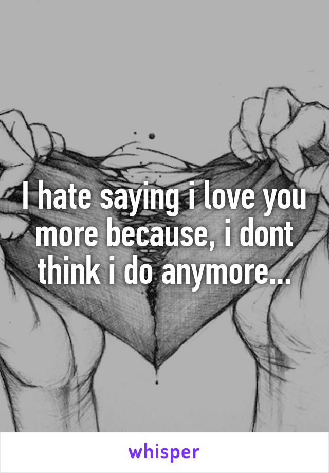 I hate saying i love you more because, i dont think i do anymore...